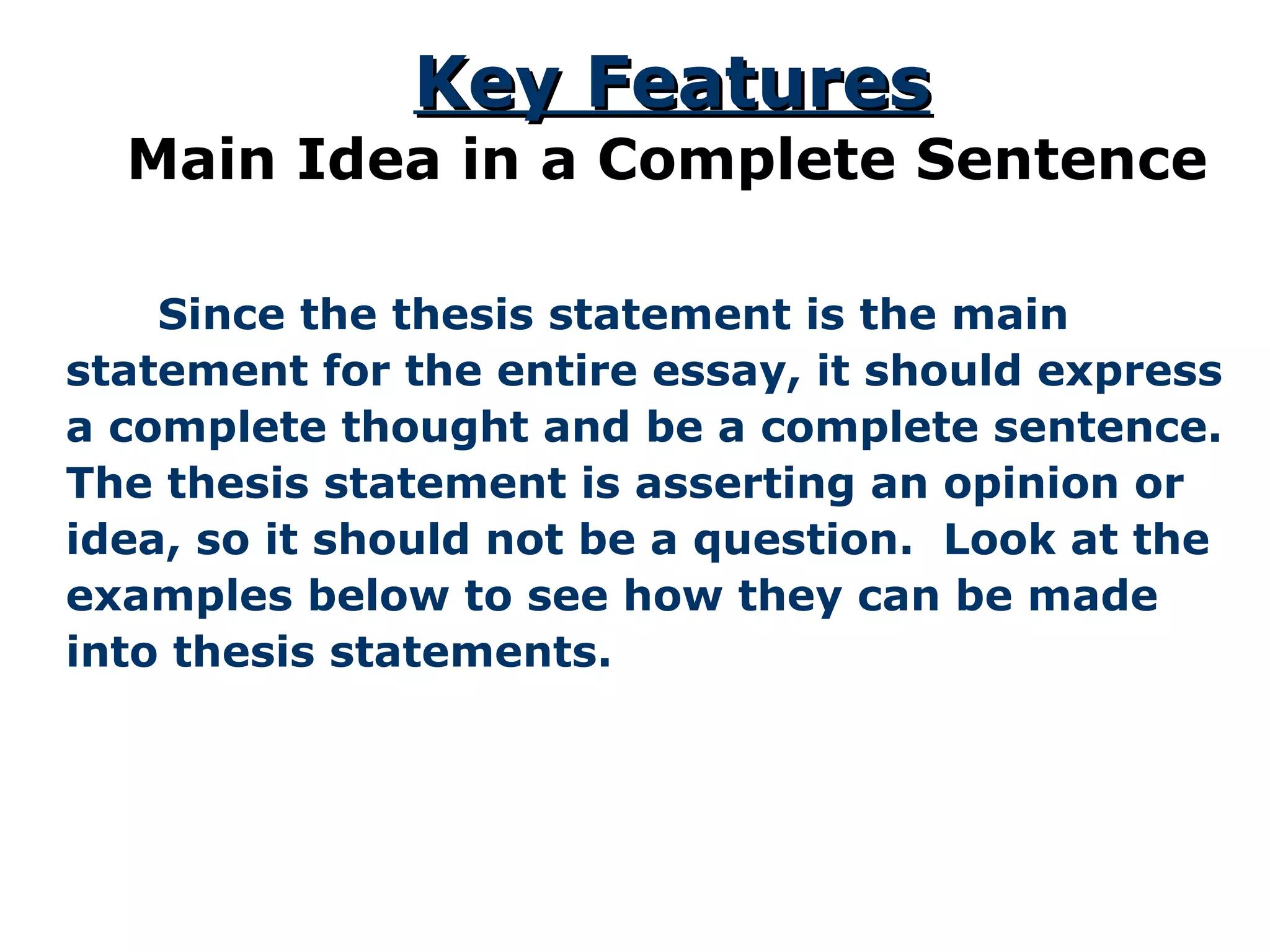   Since the thesis statement is the main statement for the entire essay, it should express a complete thought and be a complete sentence. The thesis statement is asserting an opinion or idea, so it should not be a question.  Look at the examples below to see how they can be made into thesis statements. Key Features Main Idea in a Complete Sentence 