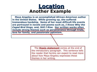 Location Another Example Maya Angelou is an accomplished African-American author in the United States.  While growing up, she suffered tremendous hardship.  Some of her most difficult life events are portrayed in novels and poems such as,  I Know Why the Caged Bird Sings,  and,  Still I Rise.  Her written works often include strong themes such as perseverance through trials, love for family, and passionate optimism.  The  thesis statement  comes at the end of the introductory paragraph.  This sentence tells the reader that he/she can expect to read more about how Maya Angelou expresses these themes in her writing. 