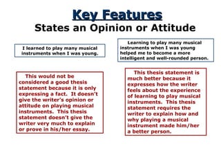 Key Features States an Opinion or Attitude I learned to play many musical instruments when I was young. This would not be considered a good thesis statement because it is only expressing a fact.  It doesn’t give the writer’s opinion or attitude on playing musical instruments.  This thesis statement doesn’t give the writer very much to explain or prove in his/her essay. Learning to play many musical instruments when I was young helped me to become a more intelligent and well-rounded person. This thesis statement is much better because it expresses how the writer feels about the experience of learning to play musical instruments.  This thesis statement requires the writer to explain how and why playing a musical instrument made him/her a better person. 