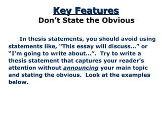   In thesis statements, you should avoid using statements like, “This essay will discuss…” or “ I’m going to write about…”.  Try to write a thesis statement that captures your reader’s attention without  announcing  your main topic and stating the obvious.  Look at the examples below. Key Features Don’t State the Obvious 