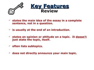 Key Features Review states the main idea of the essay in a complete sentence, not in a question. states an opinion or attitude on a topic.  It  doesn’t  just state the topic, itself. is usually at the end of an introduction. often lists subtopics. does not directly announce your main topic. 