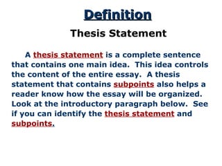   A  thesis statement  is a complete sentence that contains one main idea.  This idea controls the content of the entire essay.  A thesis statement that contains  subpoints  also helps a reader know how the essay will be organized.  Look at the introductory paragraph below.  See if you can identify the  thesis statement  and subpoints . Definition Thesis Statement 