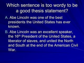 Which sentence is too wordy to be
    a good thesis statement?
A. Abe Lincoln was one of the best
  presidents the United States has ever
  known.
B. Abe Lincoln was an excellent speaker,
  the 16th President of the United States, a
  liberator of slaves, and united the North
  and South at the end of the American Civil
  War.
 