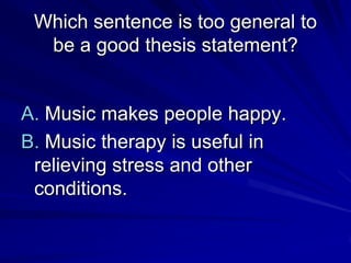 Which sentence is too general to
  be a good thesis statement?


A. Music makes people happy.
B. Music therapy is useful in
 relieving stress and other
 conditions.
 