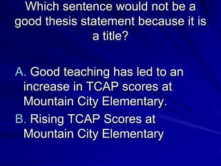 Which sentence would not be a
good thesis statement because it is
              a title?

A. Good teaching has led to an
 increase in TCAP scores at
 Mountain City Elementary.
B. Rising TCAP Scores at
 Mountain City Elementary
 