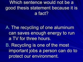 Which sentence would not be a
good thesis statement because it is
              a fact?


A. The recycling of one aluminum
 can saves enough energy to run
 a TV for three hours.
B. Recycling is one of the most
 important jobs a person can do to
 protect our environment.
 