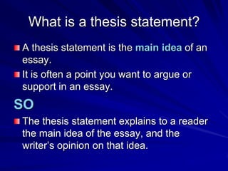 What is a thesis statement?
A thesis statement is the main idea of an
essay.
It is often a point you want to argue or
support in an essay.
SO
The thesis statement explains to a reader
the main idea of the essay, and the
writer’s opinion on that idea.
 