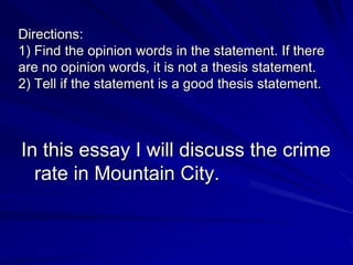 Directions:
1) Find the opinion words in the statement. If there
are no opinion words, it is not a thesis statement.
2) Tell if the statement is a good thesis statement.



In this essay I will discuss the crime
  rate in Mountain City.
 