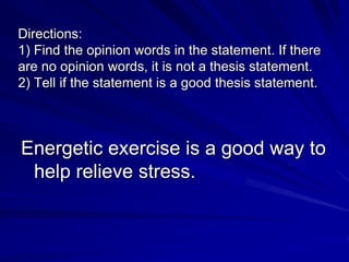 Directions:
1) Find the opinion words in the statement. If there
are no opinion words, it is not a thesis statement.
2) Tell if the statement is a good thesis statement.



Energetic exercise is a good way to
 help relieve stress.
 