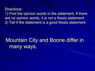 Directions:
1) Find the opinion words in the statement. If there
are no opinion words, it is not a thesis statement.
2) Tell if the statement is a good thesis statement.



Mountain City and Boone differ in
 many ways.
 