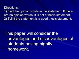 Directions:
1) Find the opinion words in the statement. If there
are no opinion words, it is not a thesis statement.
2) Tell if the statement is a good thesis statement.



This paper will consider the
 advantages and disadvantages of
 students having nightly
 homework.
 