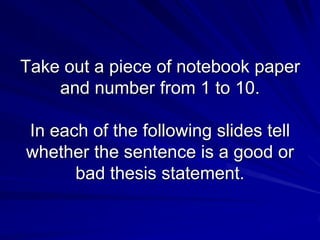 Take out a piece of notebook paper
    and number from 1 to 10.

In each of the following slides tell
whether the sentence is a good or
      bad thesis statement.
 