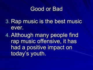 Good or Bad

3. Rap music is the best music
   ever.
4. Although many people find
   rap music offensive, it has
   had a positive impact on
   today’s youth.
 