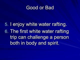 Good or Bad


5. I enjoy white water rafting.
6. The first white water rafting
  trip can challenge a person
  both in body and spirit.
 