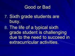 Good or Bad

7. Sixth grade students are
   busy.
8. The life of a typical sixth
   grade student is challenging
   due to the need to succeed in
   extracurricular activities.
 