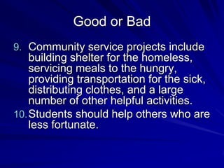 Good or Bad
9. Community service projects include
    building shelter for the homeless,
    servicing meals to the hungry,
    providing transportation for the sick,
    distributing clothes, and a large
    number of other helpful activities.
10. Students should help others who are
    less fortunate.
 