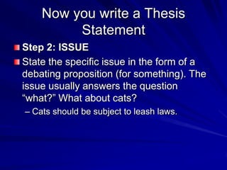 Now you write a Thesis
         Statement
Step 2: ISSUE
State the specific issue in the form of a
debating proposition (for something). The
issue usually answers the question
“what?” What about cats?
– Cats should be subject to leash laws.
 