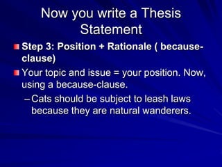 Now you write a Thesis
         Statement
Step 3: Position + Rationale ( because-
clause)
Your topic and issue = your position. Now,
using a because-clause.
 – Cats should be subject to leash laws
   because they are natural wanderers.
 