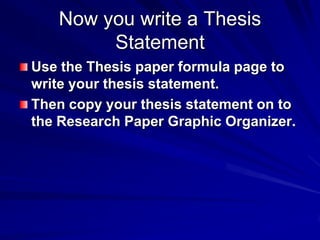 Now you write a Thesis
        Statement
Use the Thesis paper formula page to
write your thesis statement.
Then copy your thesis statement on to
the Research Paper Graphic Organizer.
 
