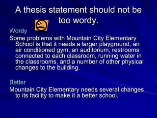 A thesis statement should not be
              too wordy.
Wordy
Some problems with Mountain City Elementary
  School is that it needs a larger playground, an
  air conditioned gym, an auditorium, restrooms
  connected to each classroom, running water in
  the classrooms, and a number of other physical
  changes to the building.

Better
Mountain City Elementary needs several changes
  to its facility to make it a better school.
 