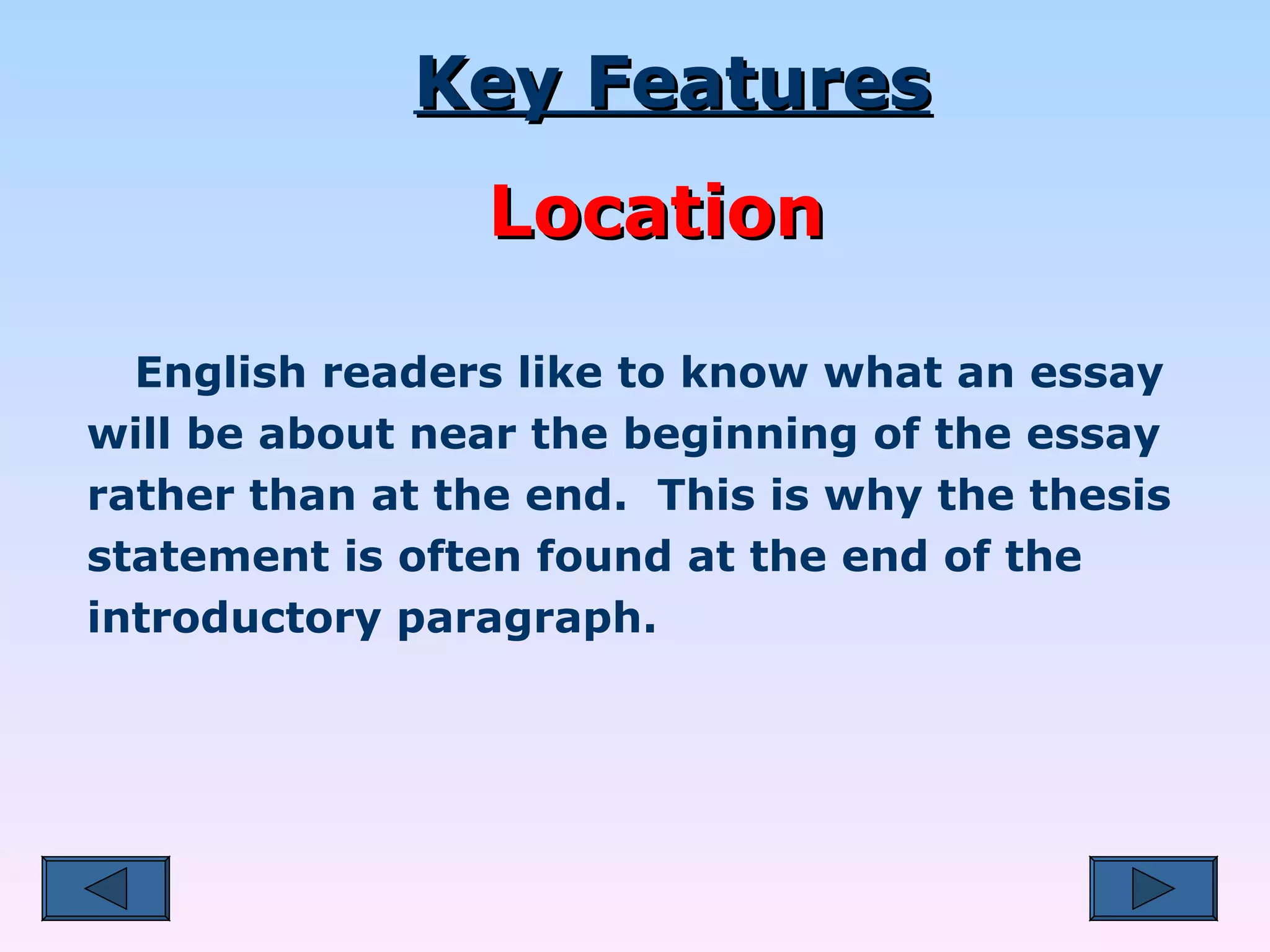 English readers like to know what an essay will be about near the beginning of the essay rather than at the end.  This is why the thesis statement is often found at the end of the introductory paragraph. Key Features Location 