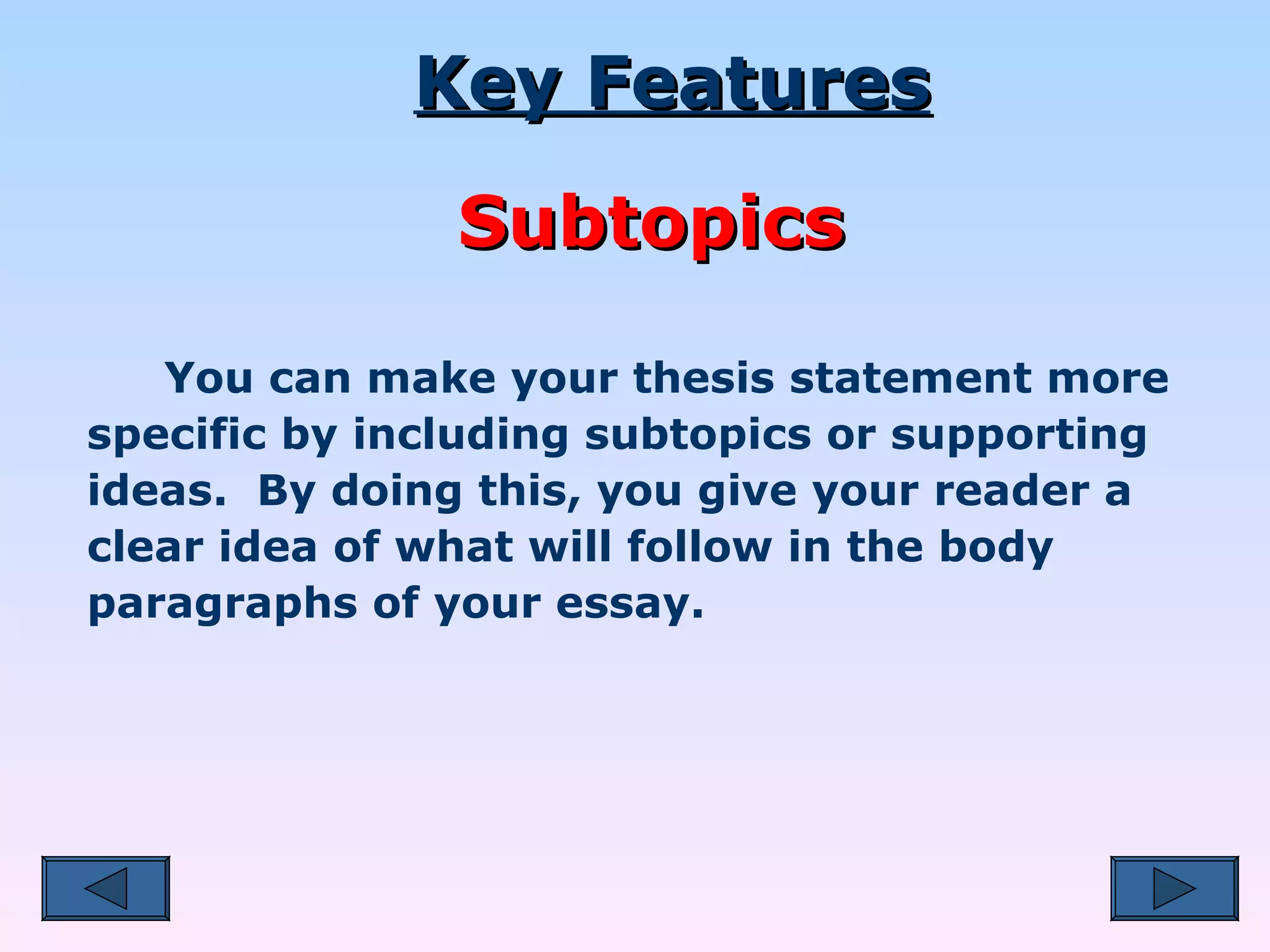   You can make your thesis statement more specific by including subtopics or supporting ideas.  By doing this, you give your reader a clear idea of what will follow in the body paragraphs of your essay. Key Features Subtopics 