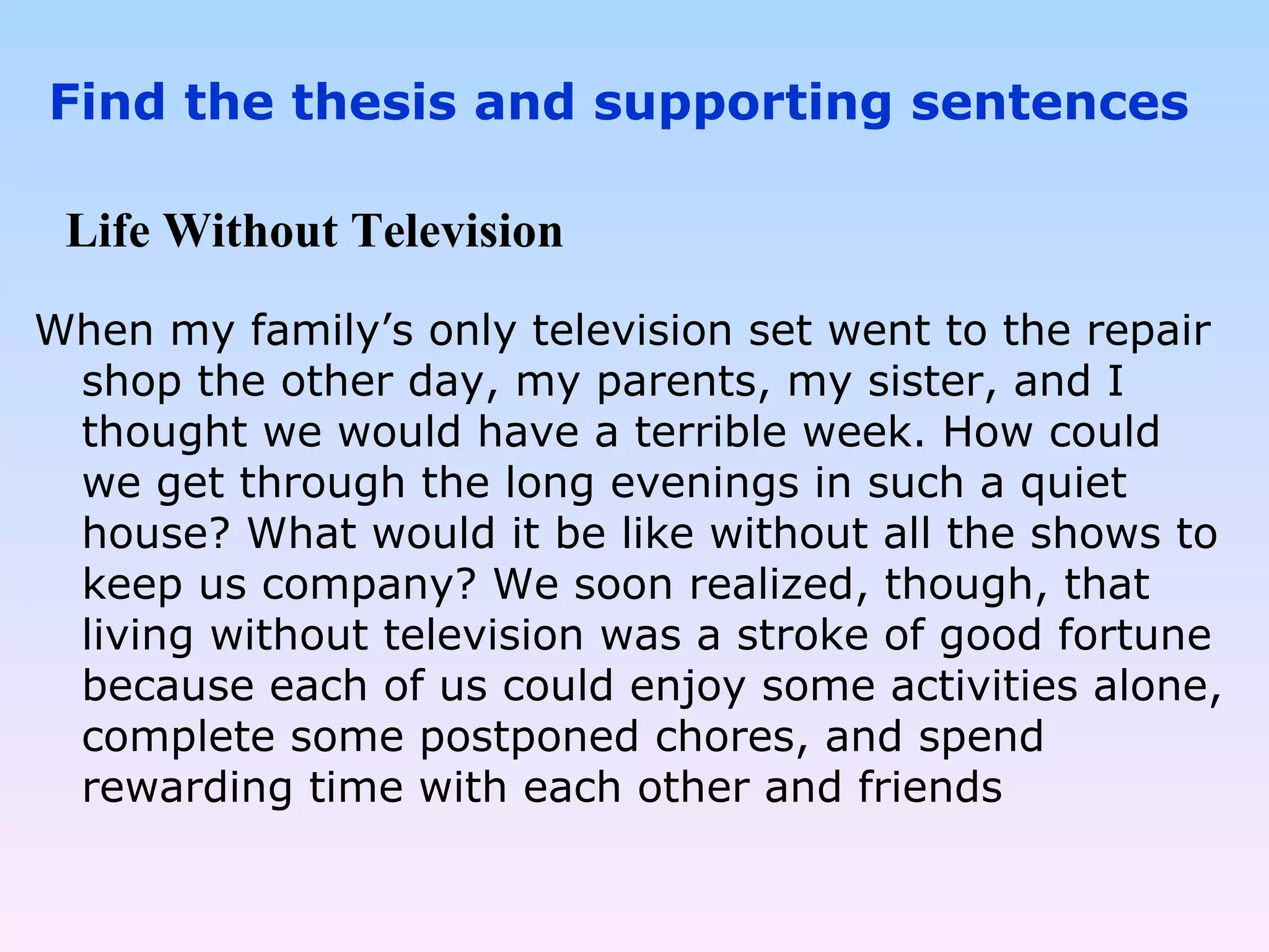 When my family’s only television set went to the repair shop the other day, my parents, my sister, and I thought we would have a terrible week. How could we get through the long evenings in such a quiet house? What would it be like without all the shows to keep us company? We soon realized, though, that living without television was a stroke of good fortune because each of us could enjoy some activities alone, complete some postponed chores, and spend rewarding time with each other and friends Life Without Television Find the thesis and supporting sentences 