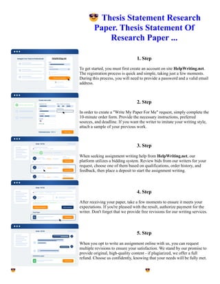 😎Thesis Statement Research
Paper. Thesis Statement Of
Research Paper ...
1. Step
To get started, you must first create an account on site HelpWriting.net.
The registration process is quick and simple, taking just a few moments.
During this process, you will need to provide a password and a valid email
address.
2. Step
In order to create a "Write My Paper For Me" request, simply complete the
10-minute order form. Provide the necessary instructions, preferred
sources, and deadline. If you want the writer to imitate your writing style,
attach a sample of your previous work.
3. Step
When seeking assignment writing help from HelpWriting.net, our
platform utilizes a bidding system. Review bids from our writers for your
request, choose one of them based on qualifications, order history, and
feedback, then place a deposit to start the assignment writing.
4. Step
After receiving your paper, take a few moments to ensure it meets your
expectations. If you're pleased with the result, authorize payment for the
writer. Don't forget that we provide free revisions for our writing services.
5. Step
When you opt to write an assignment online with us, you can request
multiple revisions to ensure your satisfaction. We stand by our promise to
provide original, high-quality content - if plagiarized, we offer a full
refund. Choose us confidently, knowing that your needs will be fully met.
😎Thesis Statement Research Paper. Thesis Statement Of Research Paper ... 😎Thesis Statement Research
Paper. Thesis Statement Of Research Paper ...
 