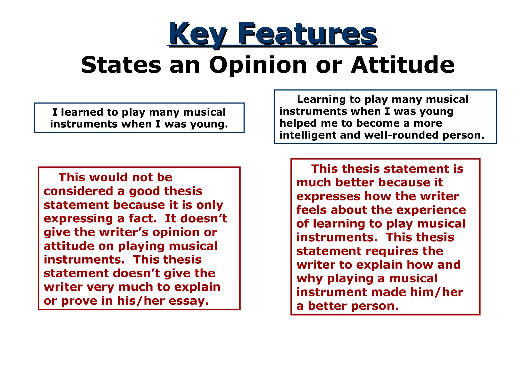 Key FeaturesKey Features
States an Opinion or Attitude
I learned to play many musical
instruments when I was young.
This would not be
considered a good thesis
statement because it is only
expressing a fact. It doesn’t
give the writer’s opinion or
attitude on playing musical
instruments. This thesis
statement doesn’t give the
writer very much to explain
or prove in his/her essay.
Learning to play many musical
instruments when I was young
helped me to become a more
intelligent and well-rounded person.
This thesis statement is
much better because it
expresses how the writer
feels about the experience
of learning to play musical
instruments. This thesis
statement requires the
writer to explain how and
why playing a musical
instrument made him/her
a better person.
 