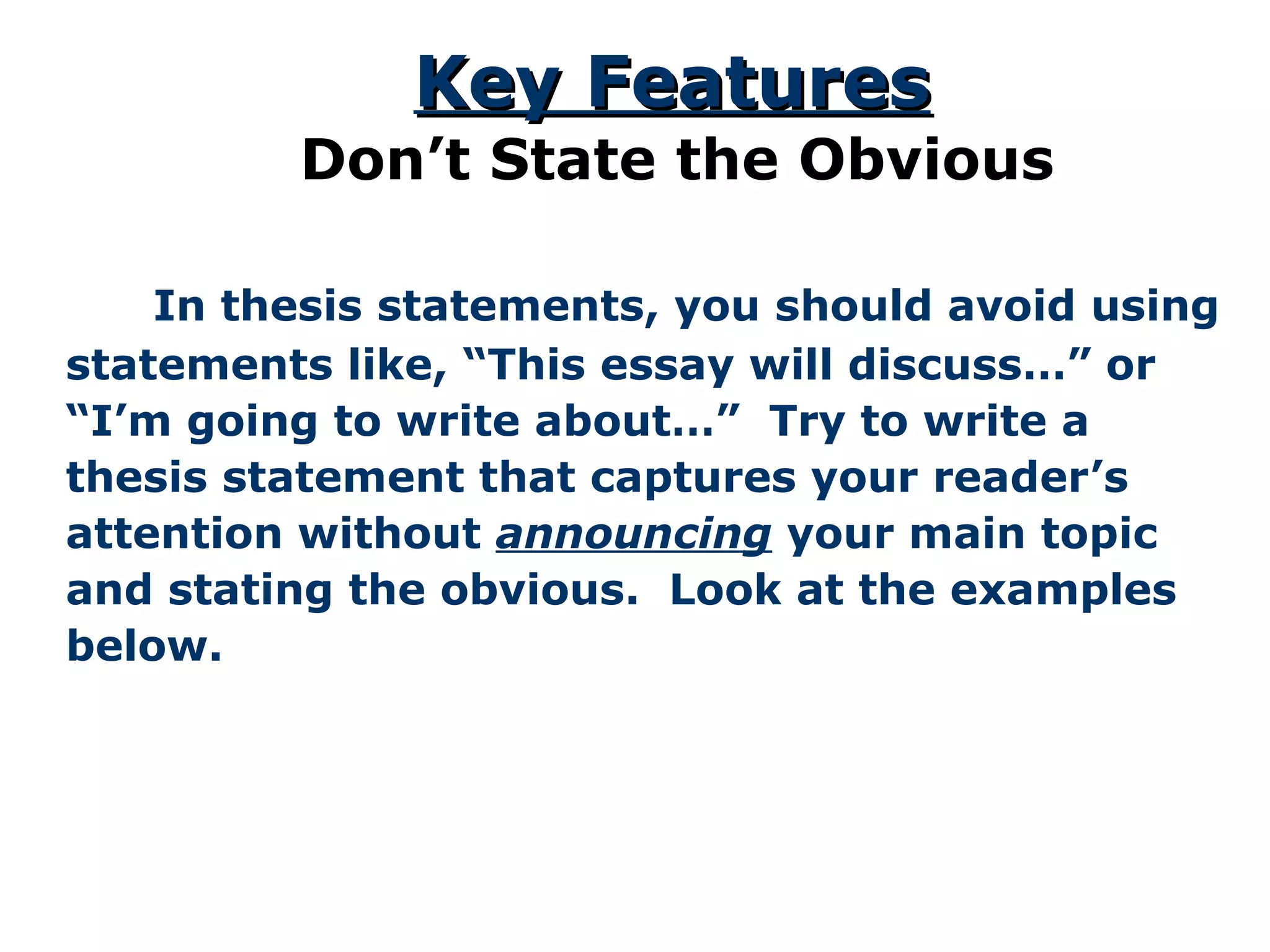 In thesis statements, you should avoid using
statements like, “This essay will discuss…” or
“I’m going to write about…” Try to write a
thesis statement that captures your reader’s
attention without announcing your main topic
and stating the obvious. Look at the examples
below.
Key FeaturesKey Features
Don’t State the Obvious
 