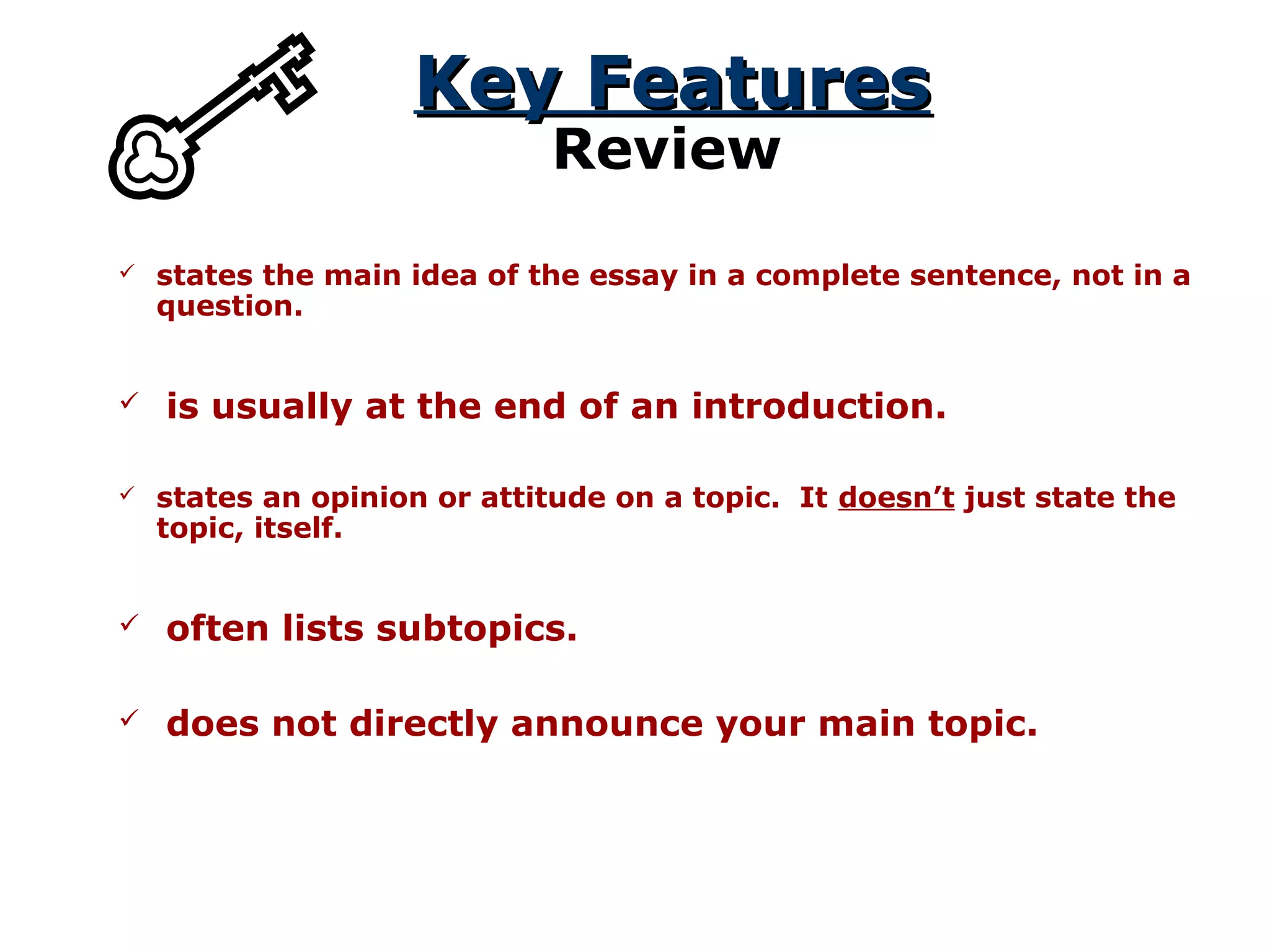 Key FeaturesKey Features
Review
 states the main idea of the essay in a complete sentence, not in a
question.
 states an opinion or attitude on a topic. It doesn’t just state the
topic, itself.
 is usually at the end of an introduction.
 often lists subtopics.
 does not directly announce your main topic.
 