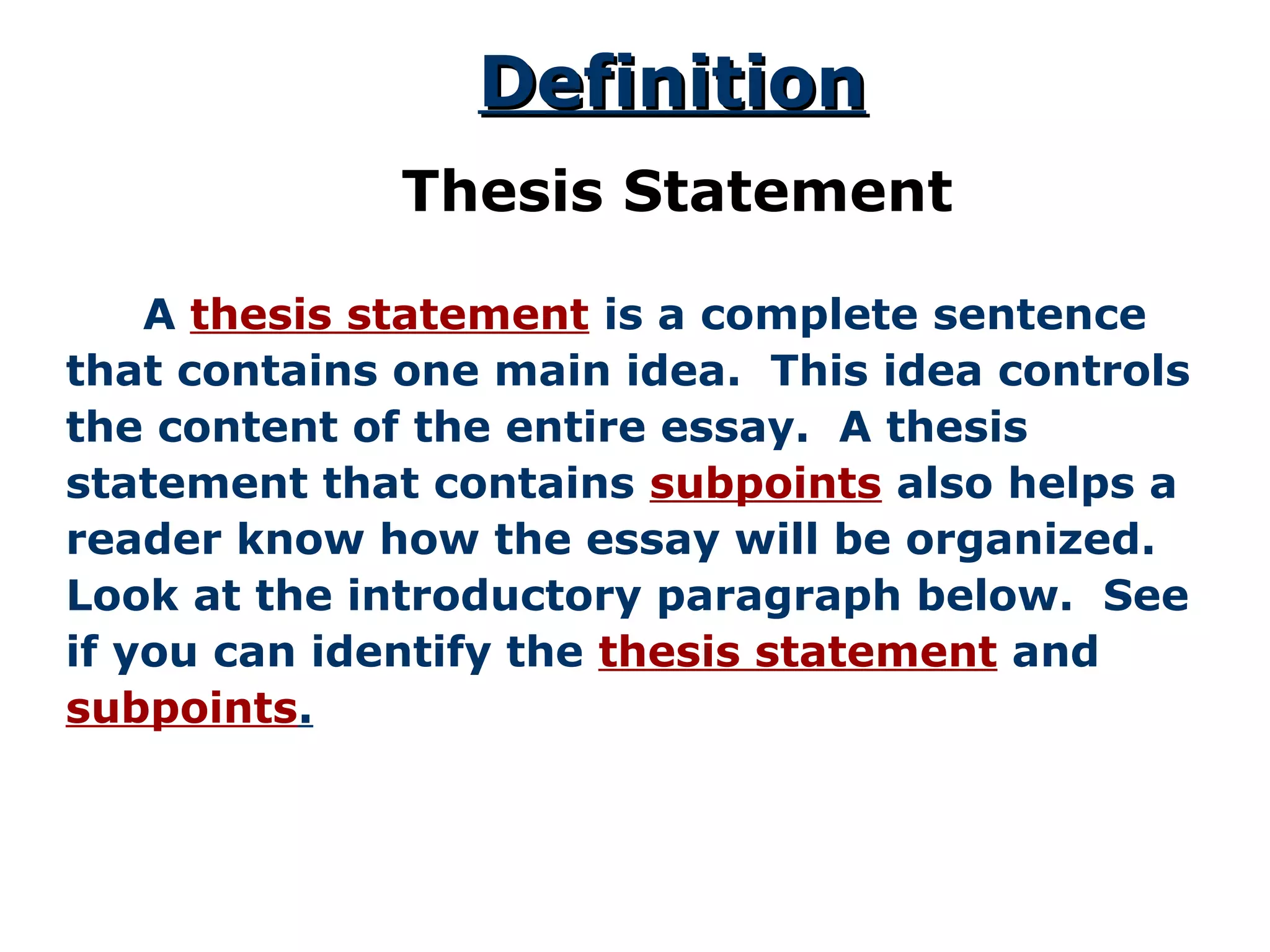DefinitionDefinition
Thesis Statement
A thesis statement is a complete sentence
that contains one main idea. This idea controls
the content of the entire essay. A thesis
statement that contains subpoints also helps a
reader know how the essay will be organized.
Look at the introductory paragraph below. See
if you can identify the thesis statement and
subpoints.
 