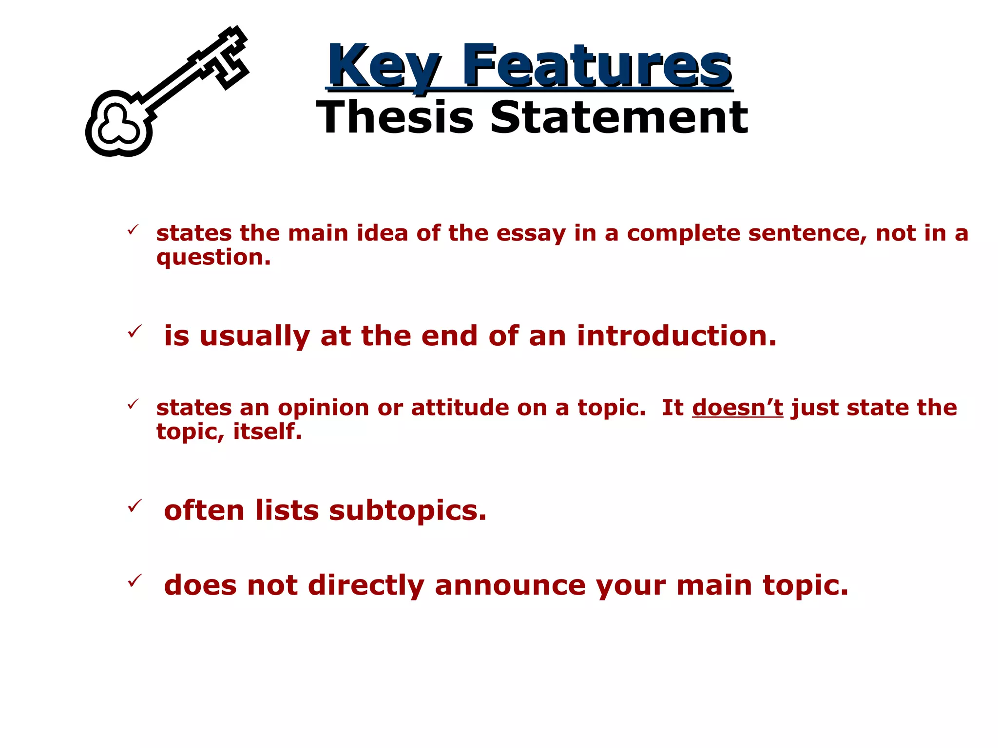 Key FeaturesKey Features
Thesis Statement
 states the main idea of the essay in a complete sentence, not in a
question.
 states an opinion or attitude on a topic. It doesn’t just state the
topic, itself.
 is usually at the end of an introduction.
 often lists subtopics.
 does not directly announce your main topic.
 
