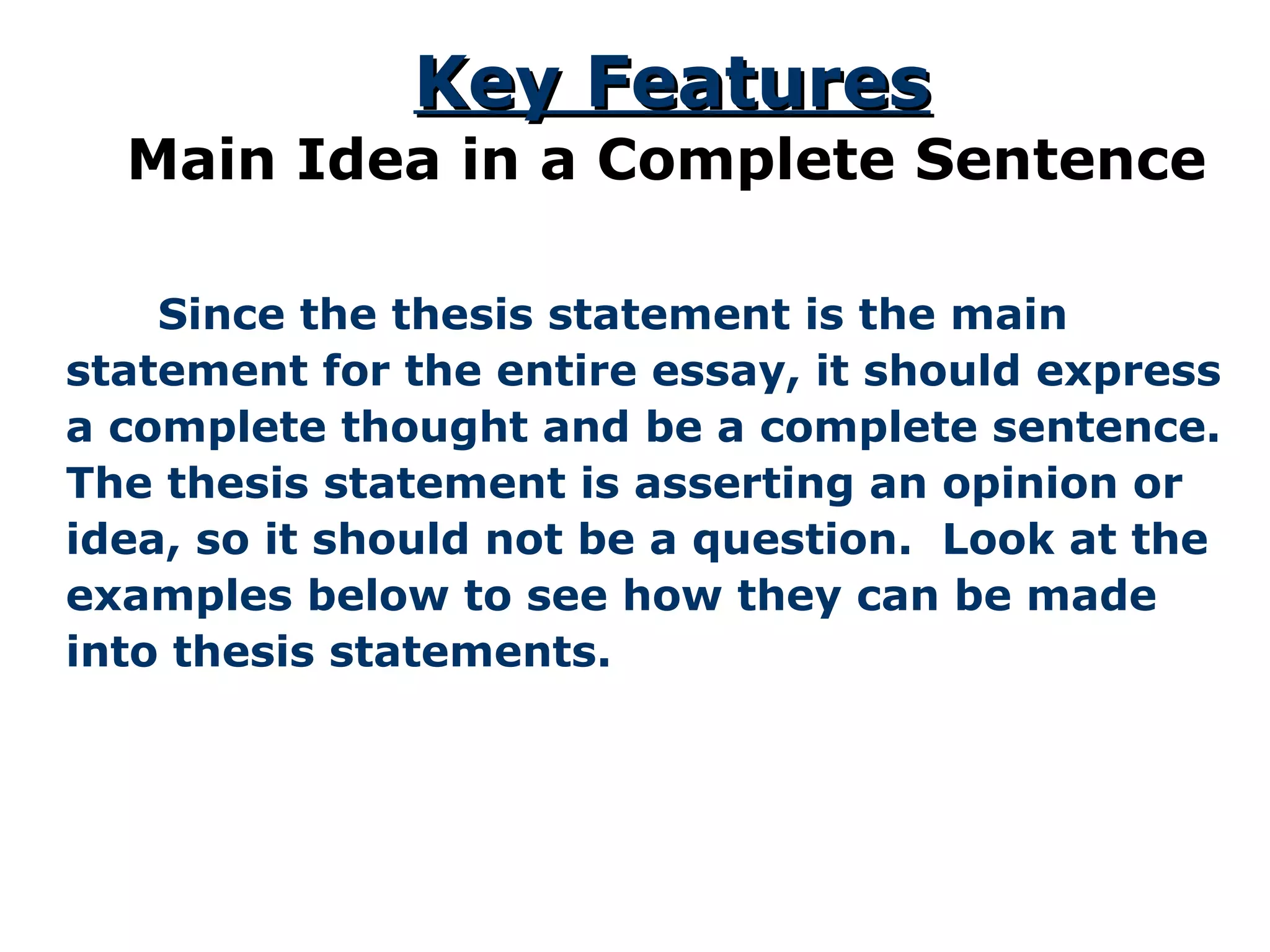 Key FeaturesKey Features
Main Idea in a Complete Sentence
Since the thesis statement is the main
statement for the entire essay, it should express
a complete thought and be a complete sentence.
The thesis statement is asserting an opinion or
idea, so it should not be a question. Look at the
examples below to see how they can be made
into thesis statements.
 