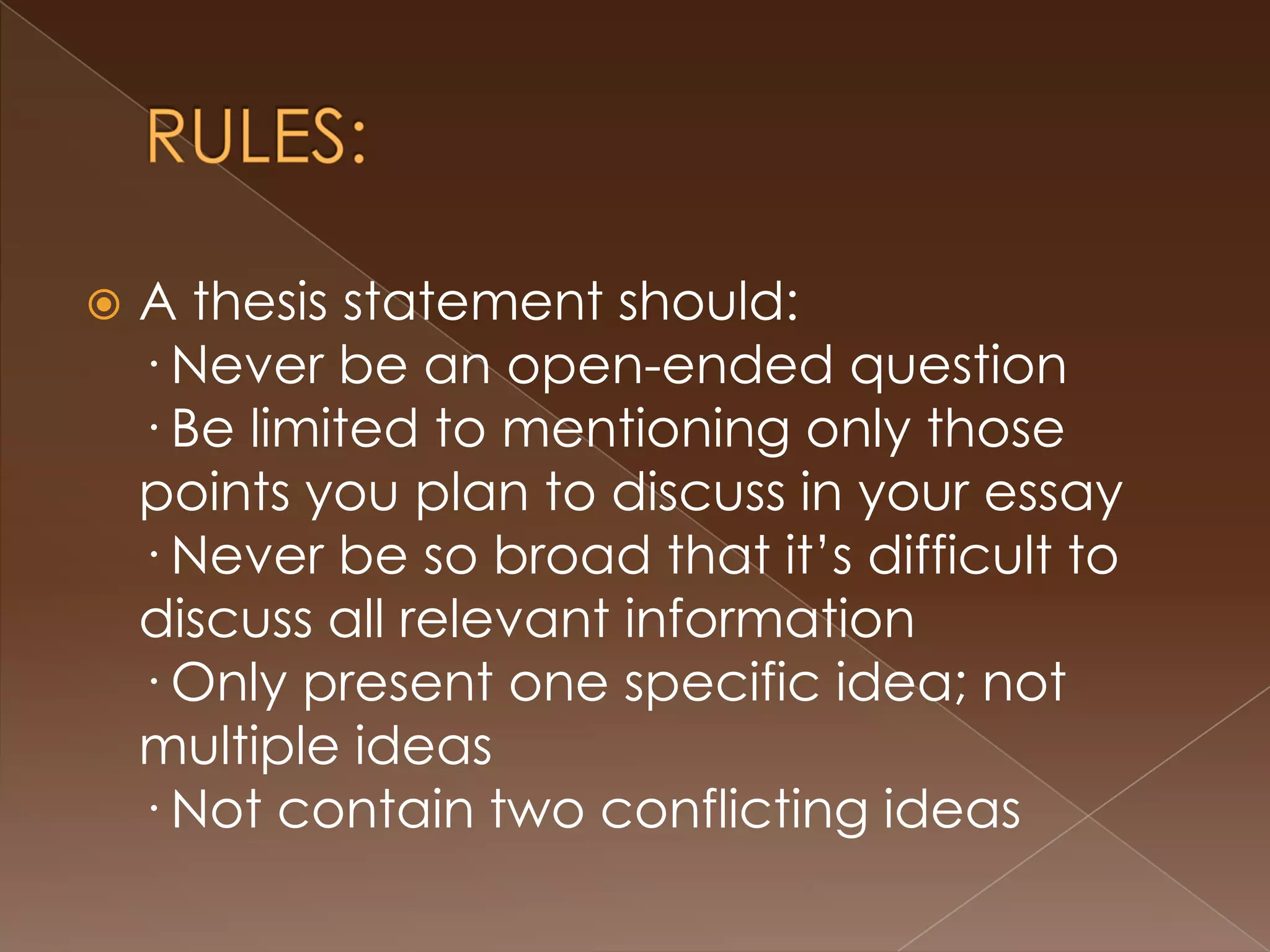    A thesis statement should:
    · Never be an open-ended question
    · Be limited to mentioning only those
    points you plan to discuss in your essay
    · Never be so broad that it’s difficult to
    discuss all relevant information
    · Only present one specific idea; not
    multiple ideas
    · Not contain two conflicting ideas
 