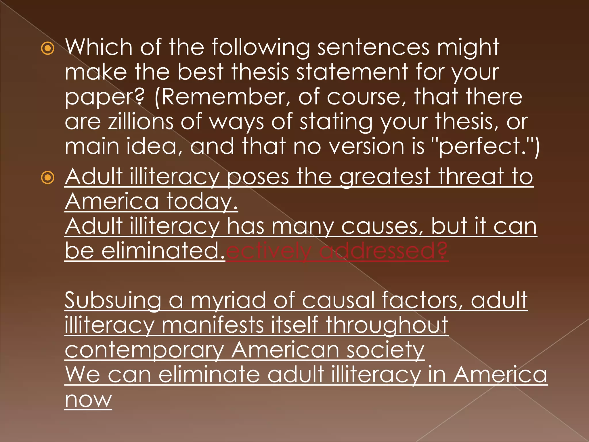  Which of the following sentences might
  make the best thesis statement for your
  paper? (Remember, of course, that there
  are zillions of ways of stating your thesis, or
  main idea, and that no version is "perfect.")
 Adult illiteracy poses the greatest threat to
  America today.
  Adult illiteracy has many causes, but it can
  be eliminated.ectively addressed?

    Subsuing a myriad of causal factors, adult
    illiteracy manifests itself throughout
    contemporary American society
    We can eliminate adult illiteracy in America
    now
 