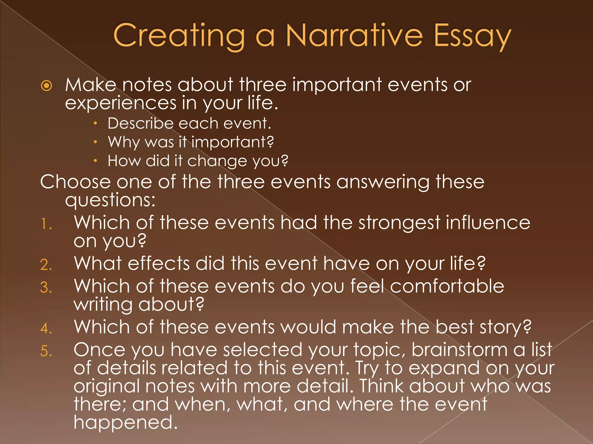    Make notes about three important events or
    experiences in your life.
       Describe each event.
       Why was it important?
       How did it change you?
Choose one of the three events answering these
   questions:
1. Which of these events had the strongest influence
    on you?
2. What effects did this event have on your life?
3. Which of these events do you feel comfortable
    writing about?
4. Which of these events would make the best story?
5. Once you have selected your topic, brainstorm a list
    of details related to this event. Try to expand on your
    original notes with more detail. Think about who was
    there; and when, what, and where the event
    happened.
 