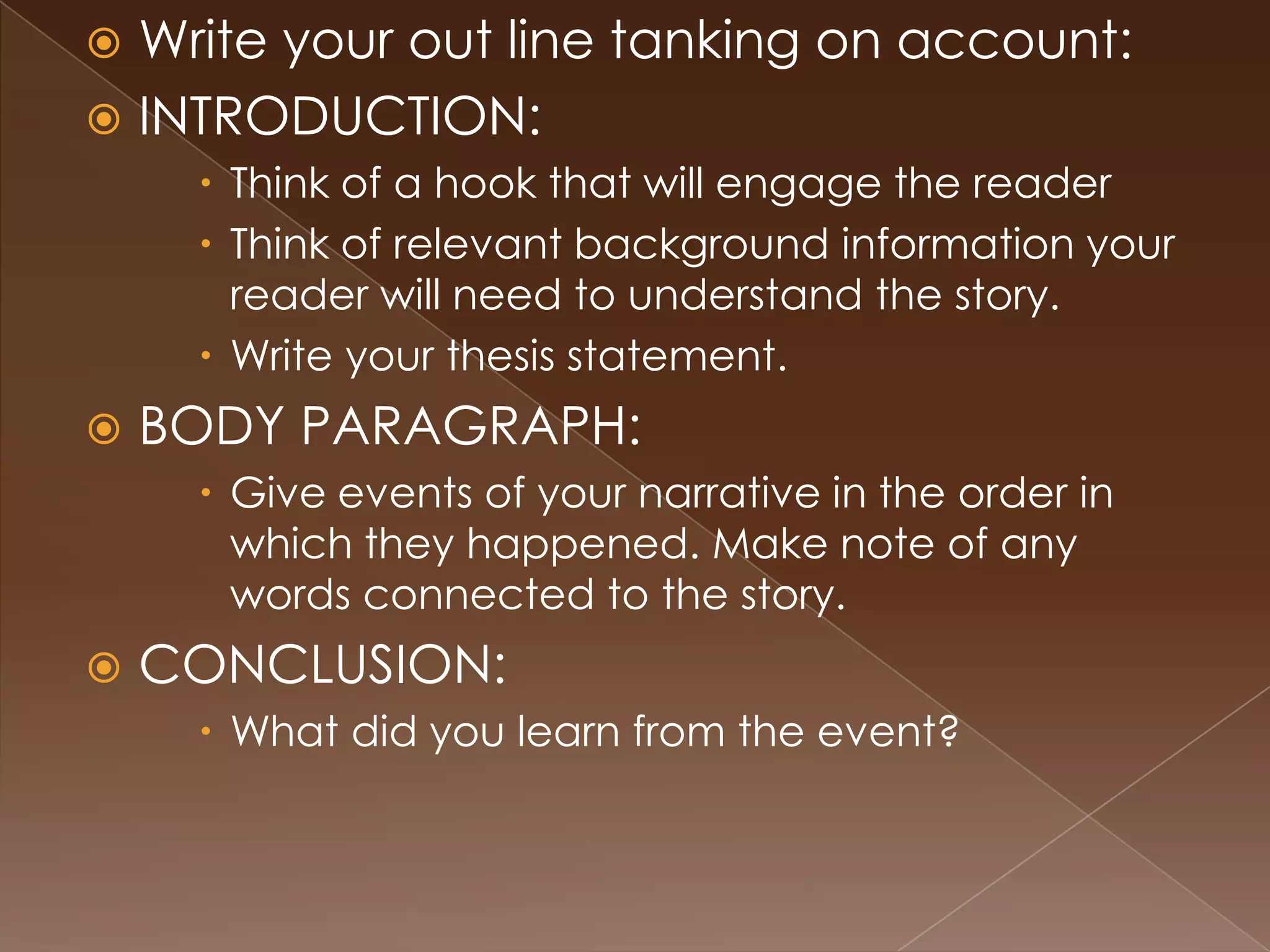  Write your out line tanking on account:
 INTRODUCTION:
      Think of a hook that will engage the reader
      Think of relevant background information your
       reader will need to understand the story.
      Write your thesis statement.
   BODY PARAGRAPH:
      Give events of your narrative in the order in
       which they happened. Make note of any
       words connected to the story.
   CONCLUSION:
      What did you learn from the event?
 