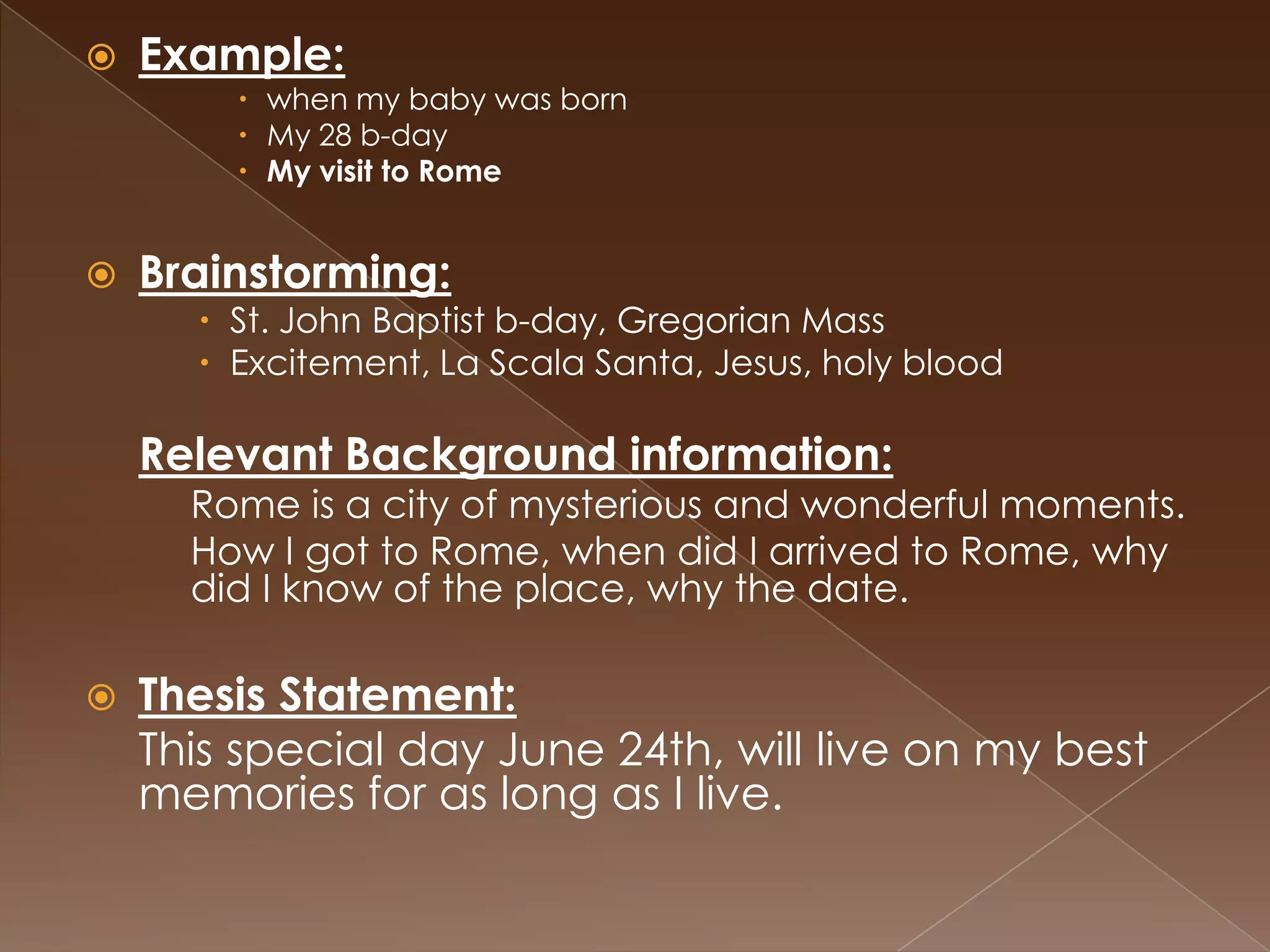    Example:
         when my baby was born
         My 28 b-day
         My visit to Rome


   Brainstorming:
       St. John Baptist b-day, Gregorian Mass
       Excitement, La Scala Santa, Jesus, holy blood

    Relevant Background information:
      Rome is a city of mysterious and wonderful moments.
      How I got to Rome, when did I arrived to Rome, why
      did I know of the place, why the date.

   Thesis Statement:
    This special day June 24th, will live on my best
    memories for as long as I live.
 