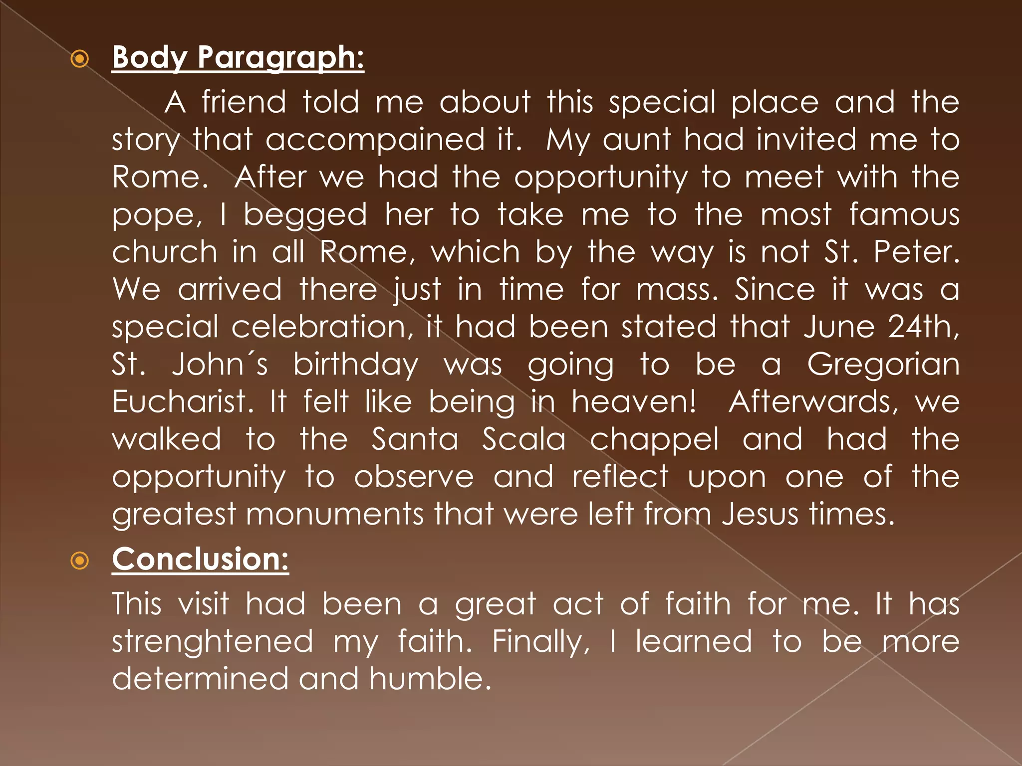  Body Paragraph:
      A friend told me about this special place and the
  story that accompained it. My aunt had invited me to
  Rome. After we had the opportunity to meet with the
  pope, I begged her to take me to the most famous
  church in all Rome, which by the way is not St. Peter.
  We arrived there just in time for mass. Since it was a
  special celebration, it had been stated that June 24th,
  St. John´s birthday was going to be a Gregorian
  Eucharist. It felt like being in heaven! Afterwards, we
  walked to the Santa Scala chappel and had the
  opportunity to observe and reflect upon one of the
  greatest monuments that were left from Jesus times.
 Conclusion:
  This visit had been a great act of faith for me. It has
  strenghtened my faith. Finally, I learned to be more
  determined and humble.
 