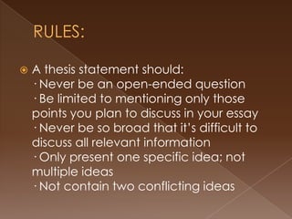    A thesis statement should:
    · Never be an open-ended question
    · Be limited to mentioning only those
    points you plan to discuss in your essay
    · Never be so broad that it’s difficult to
    discuss all relevant information
    · Only present one specific idea; not
    multiple ideas
    · Not contain two conflicting ideas
 