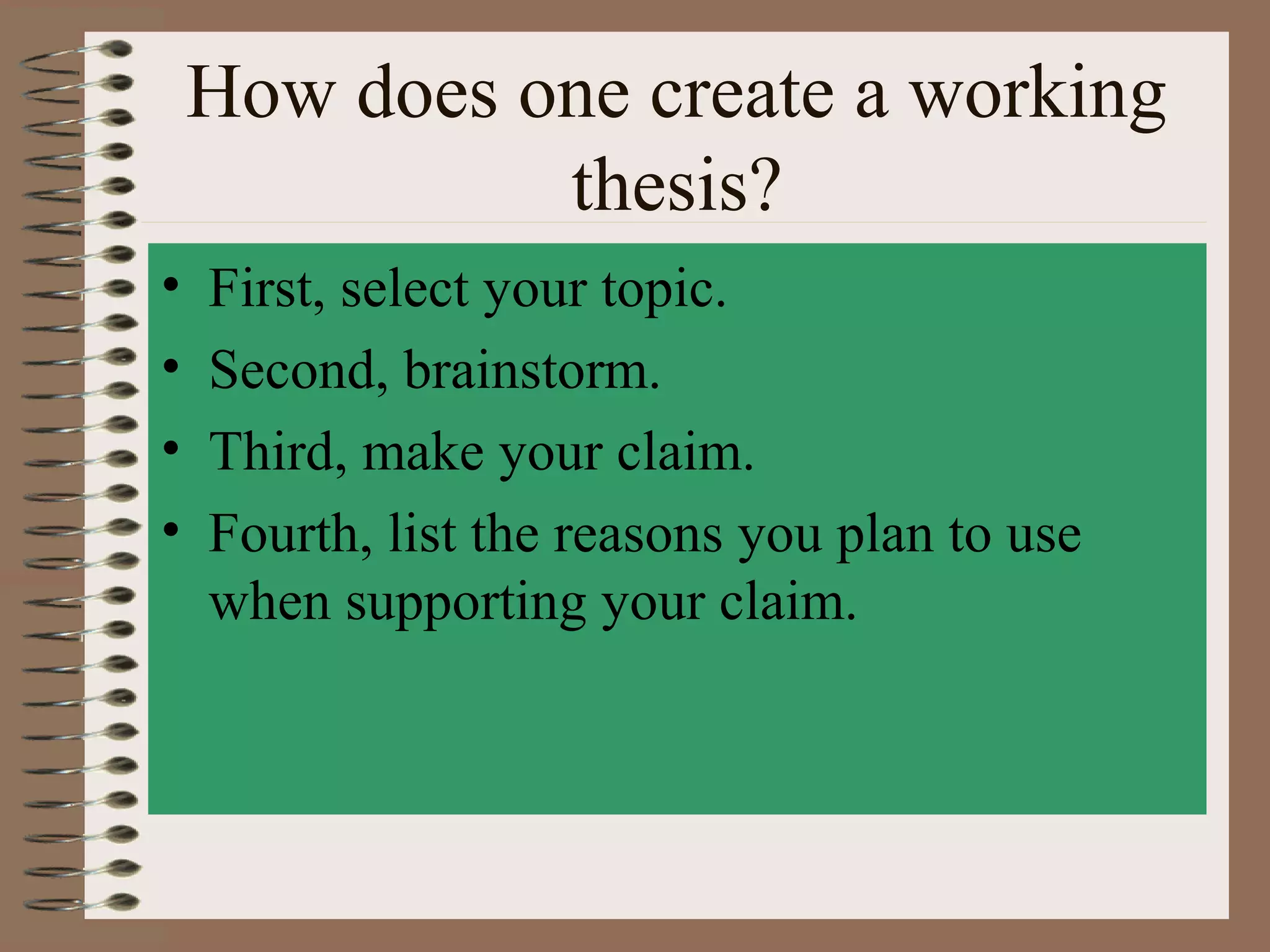 How does one create a working
              thesis?
•   First, select your topic.
•   Second, brainstorm.
•   Third, make your claim.
•   Fourth, list the reasons you plan to use
    when supporting your claim.
 