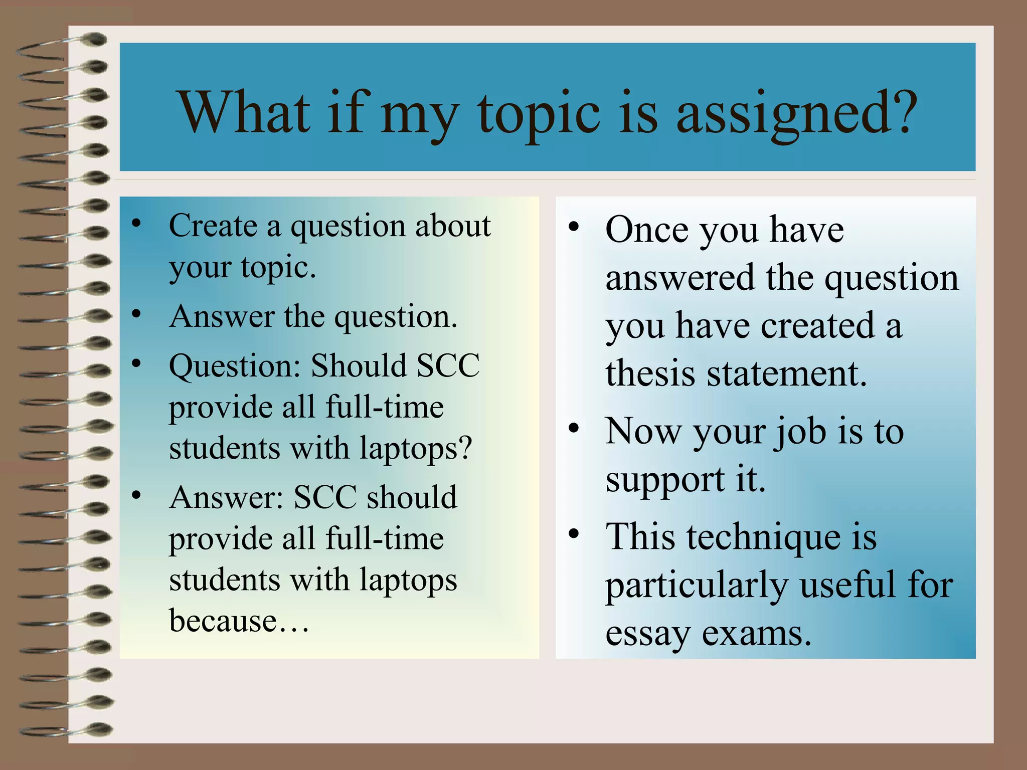 What if my topic is assigned?
• Create a question about   • Once you have
  your topic.                 answered the question
• Answer the question.        you have created a
• Question: Should SCC        thesis statement.
  provide all full-time
  students with laptops?
                            • Now your job is to
• Answer: SCC should          support it.
  provide all full-time     • This technique is
  students with laptops       particularly useful for
  because…                    essay exams.
 