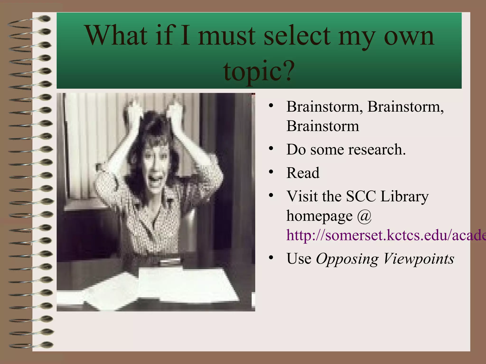 What if I must select my own
           topic?
              • Brainstorm, Brainstorm,
                Brainstorm
              • Do some research.
              • Read
              • Visit the SCC Library
                homepage @
                http://somerset.kctcs.edu/acade
              • Use Opposing Viewpoints
 