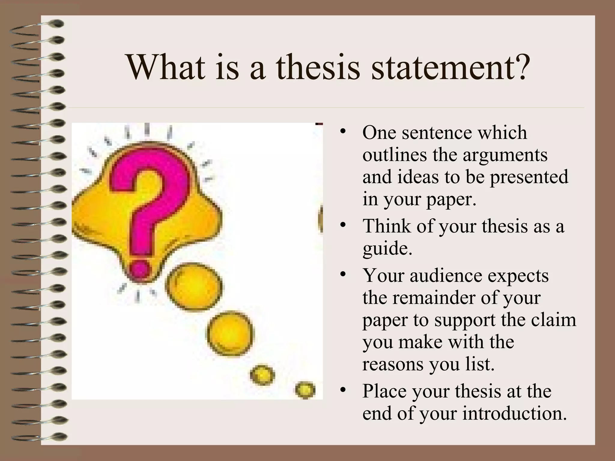 What is a thesis statement?
              • One sentence which
                outlines the arguments
                and ideas to be presented
                in your paper.
              • Think of your thesis as a
                guide.
              • Your audience expects
                the remainder of your
                paper to support the claim
                you make with the
                reasons you list.
              • Place your thesis at the
                end of your introduction.
 