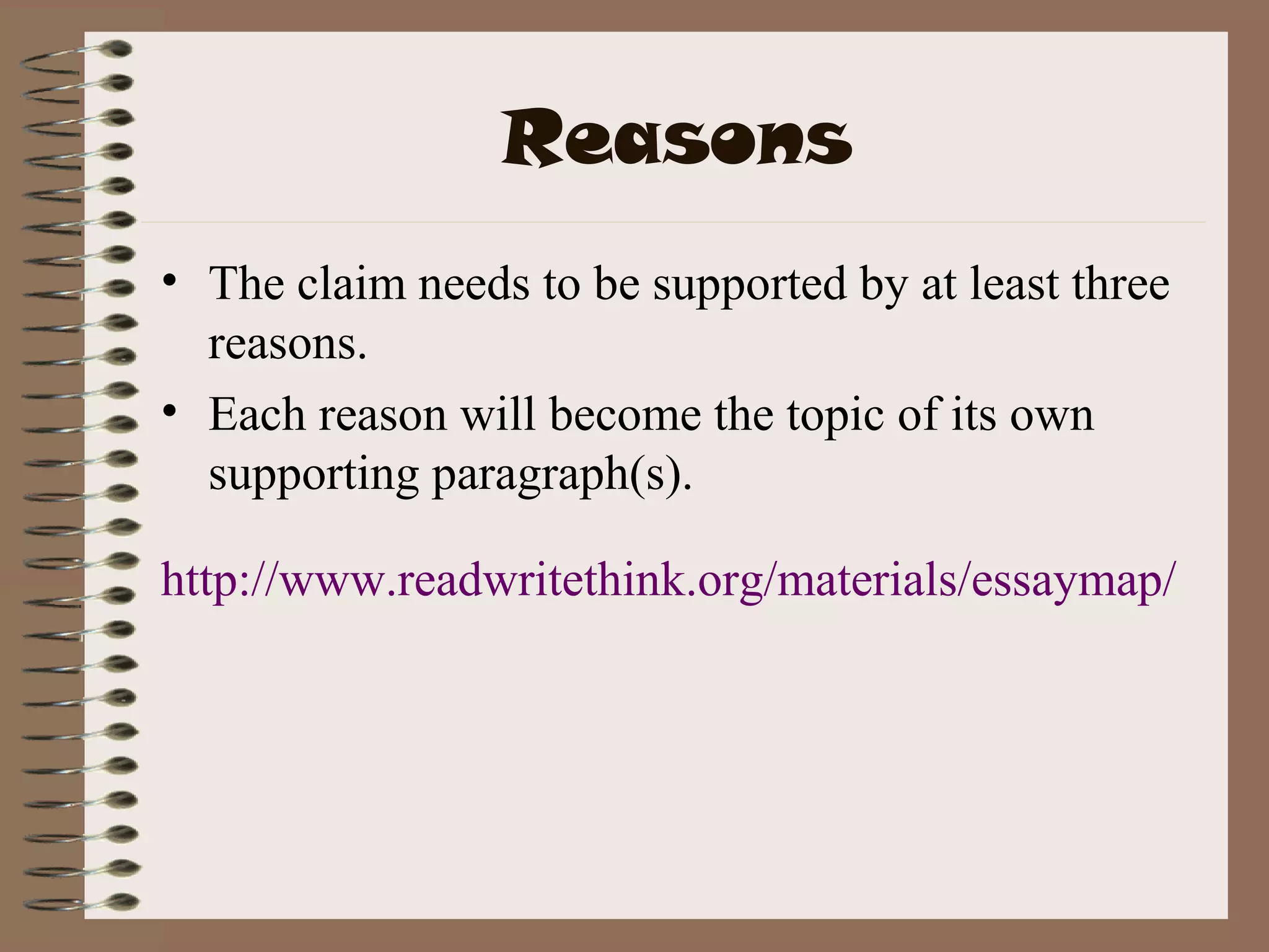 Reasons
• The claim needs to be supported by at least three
  reasons.
• Each reason will become the topic of its own
  supporting paragraph(s).

http://www.readwritethink.org/materials/essaymap/
 