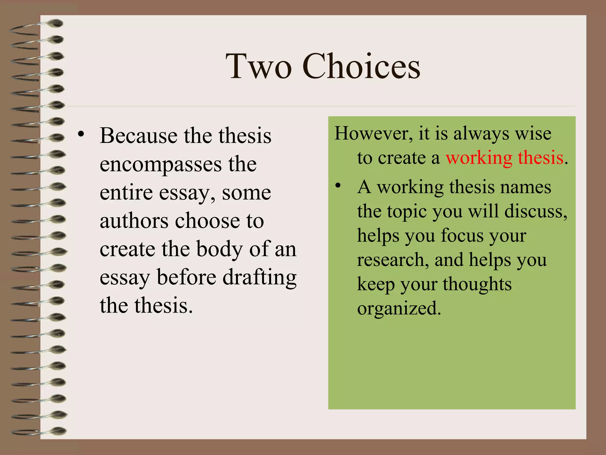 Two Choices
• Because the thesis      However, it is always wise
  encompasses the           to create a working thesis.
  entire essay, some      • A working thesis names
                            the topic you will discuss,
  authors choose to
                            helps you focus your
  create the body of an     research, and helps you
  essay before drafting     keep your thoughts
  the thesis.               organized.
 