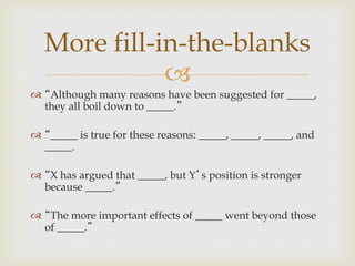 
 “Although many reasons have been suggested for _____,
they all boil down to _____.”
 “_____ is true for these reasons: _____, _____, _____, and
_____.
 “X has argued that _____, but Y’s position is stronger
because _____.”
 “The more important effects of _____ went beyond those
of _____.”
More fill-in-the-blanks
 