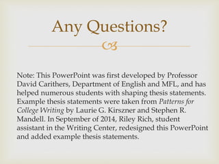 
Note: This PowerPoint was first developed by Professor
David Carithers, Department of English and MFL, and has
helped numerous students with shaping thesis statements.
Example thesis statements were taken from Patterns for
College Writing by Laurie G. Kirszner and Stephen R.
Mandell. In September of 2014, Riley Rich, student
assistant in the Writing Center, redesigned this PowerPoint
and added example thesis statements.
Any Questions?
 
