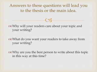 
 Why will your readers care about your topic and
your writing?
 What do you want your readers to take away from
your writing?
 Why are you the best person to write about this topic
in this way at this time?
Answers to these questions will lead you
to the thesis or the main idea.
 